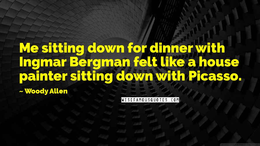 Woody Allen Quotes: Me sitting down for dinner with Ingmar Bergman felt like a house painter sitting down with Picasso.