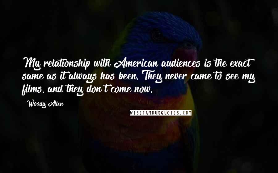Woody Allen Quotes: My relationship with American audiences is the exact same as it always has been. They never came to see my films, and they don't come now.