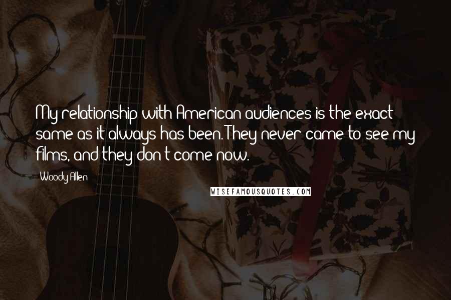 Woody Allen Quotes: My relationship with American audiences is the exact same as it always has been. They never came to see my films, and they don't come now.