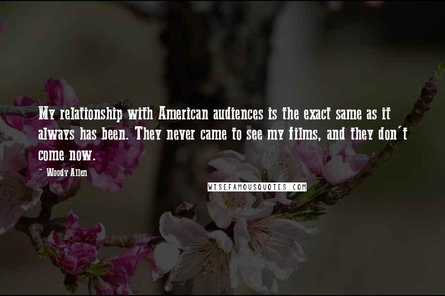 Woody Allen Quotes: My relationship with American audiences is the exact same as it always has been. They never came to see my films, and they don't come now.