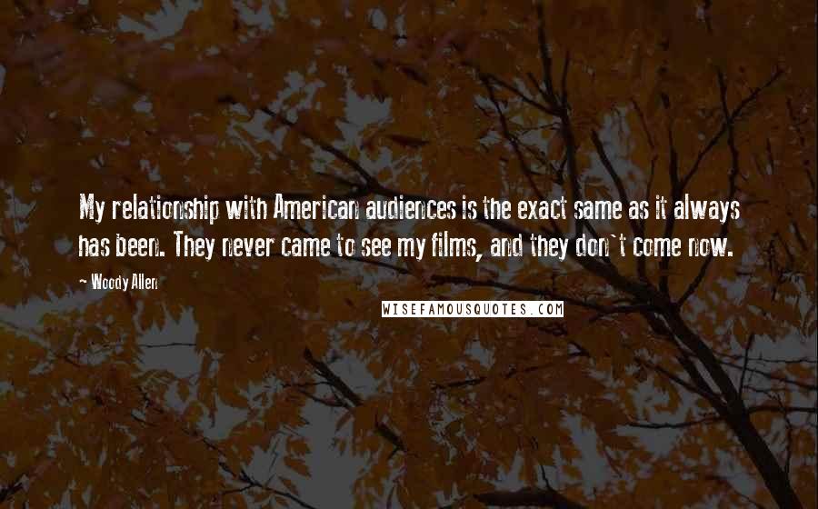 Woody Allen Quotes: My relationship with American audiences is the exact same as it always has been. They never came to see my films, and they don't come now.