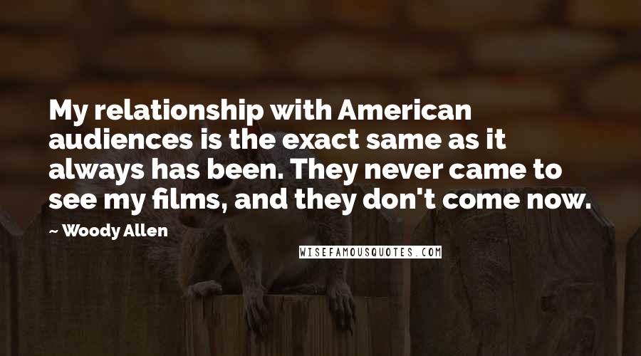 Woody Allen Quotes: My relationship with American audiences is the exact same as it always has been. They never came to see my films, and they don't come now.