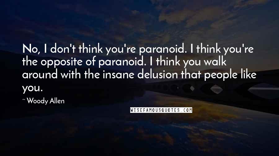Woody Allen Quotes: No, I don't think you're paranoid. I think you're the opposite of paranoid. I think you walk around with the insane delusion that people like you.