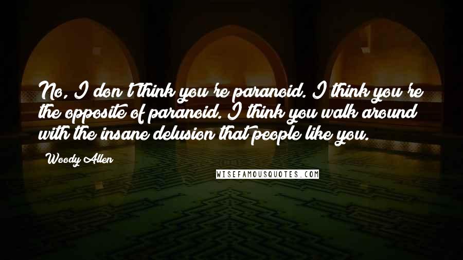 Woody Allen Quotes: No, I don't think you're paranoid. I think you're the opposite of paranoid. I think you walk around with the insane delusion that people like you.