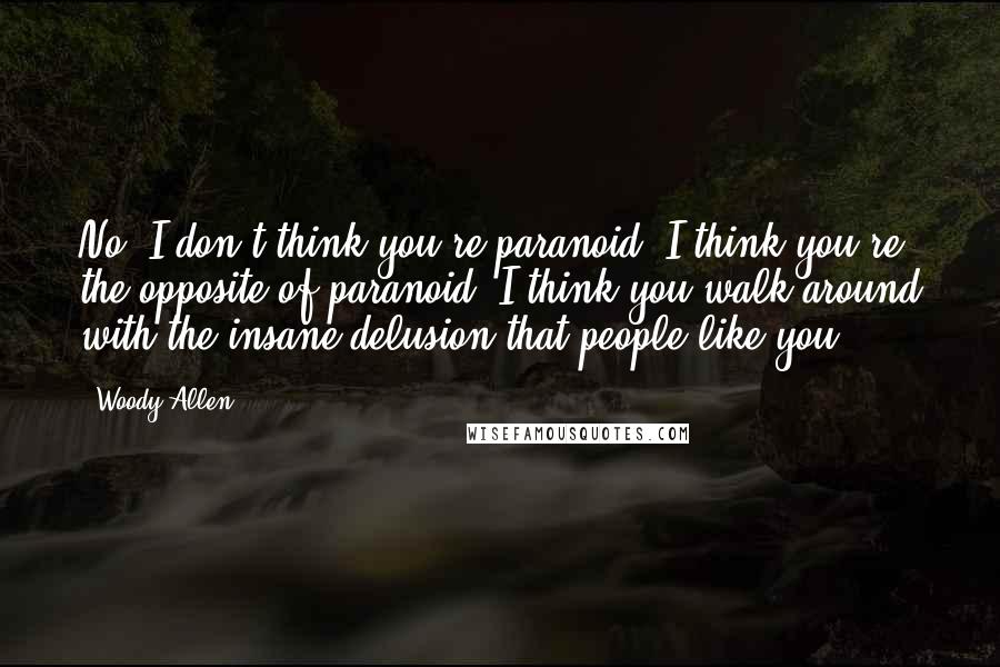 Woody Allen Quotes: No, I don't think you're paranoid. I think you're the opposite of paranoid. I think you walk around with the insane delusion that people like you.