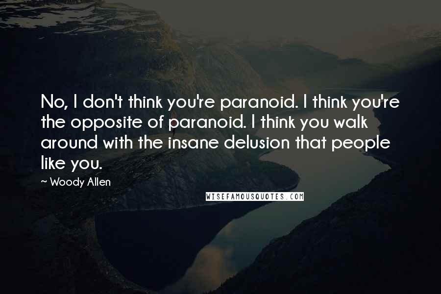 Woody Allen Quotes: No, I don't think you're paranoid. I think you're the opposite of paranoid. I think you walk around with the insane delusion that people like you.