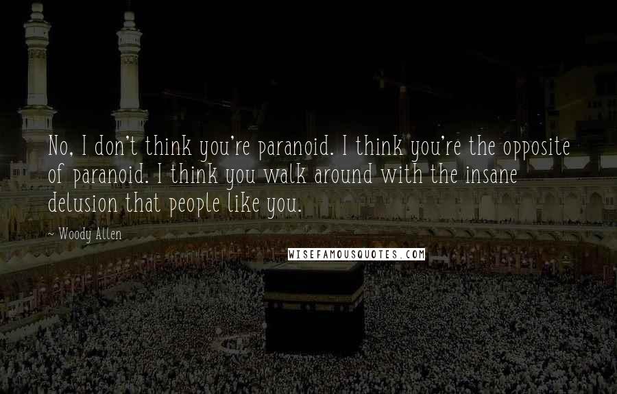 Woody Allen Quotes: No, I don't think you're paranoid. I think you're the opposite of paranoid. I think you walk around with the insane delusion that people like you.