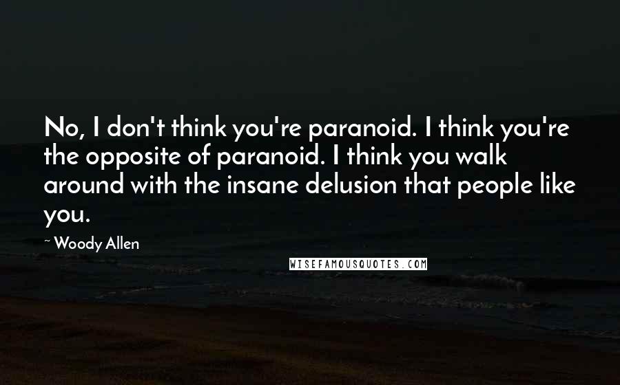 Woody Allen Quotes: No, I don't think you're paranoid. I think you're the opposite of paranoid. I think you walk around with the insane delusion that people like you.