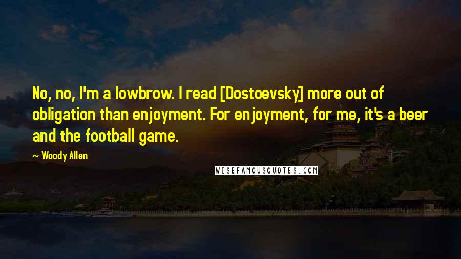 Woody Allen Quotes: No, no, I'm a lowbrow. I read [Dostoevsky] more out of obligation than enjoyment. For enjoyment, for me, it's a beer and the football game.