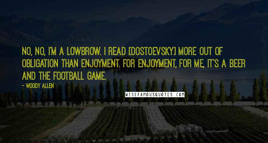 Woody Allen Quotes: No, no, I'm a lowbrow. I read [Dostoevsky] more out of obligation than enjoyment. For enjoyment, for me, it's a beer and the football game.