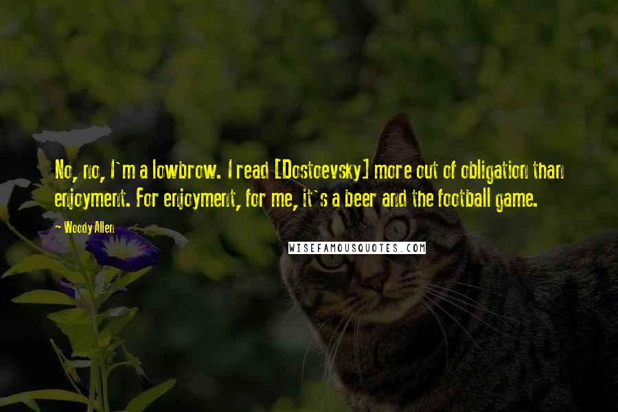 Woody Allen Quotes: No, no, I'm a lowbrow. I read [Dostoevsky] more out of obligation than enjoyment. For enjoyment, for me, it's a beer and the football game.