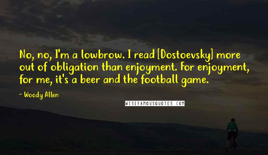 Woody Allen Quotes: No, no, I'm a lowbrow. I read [Dostoevsky] more out of obligation than enjoyment. For enjoyment, for me, it's a beer and the football game.