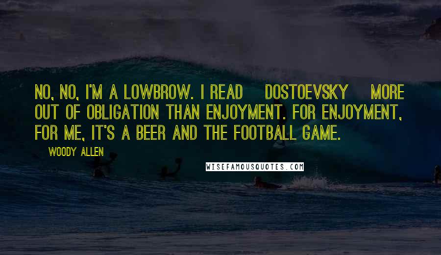 Woody Allen Quotes: No, no, I'm a lowbrow. I read [Dostoevsky] more out of obligation than enjoyment. For enjoyment, for me, it's a beer and the football game.