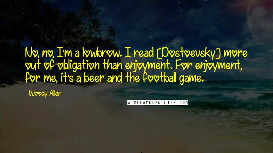 Woody Allen Quotes: No, no, I'm a lowbrow. I read [Dostoevsky] more out of obligation than enjoyment. For enjoyment, for me, it's a beer and the football game.