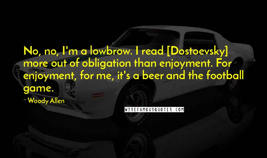Woody Allen Quotes: No, no, I'm a lowbrow. I read [Dostoevsky] more out of obligation than enjoyment. For enjoyment, for me, it's a beer and the football game.