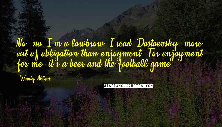 Woody Allen Quotes: No, no, I'm a lowbrow. I read [Dostoevsky] more out of obligation than enjoyment. For enjoyment, for me, it's a beer and the football game.