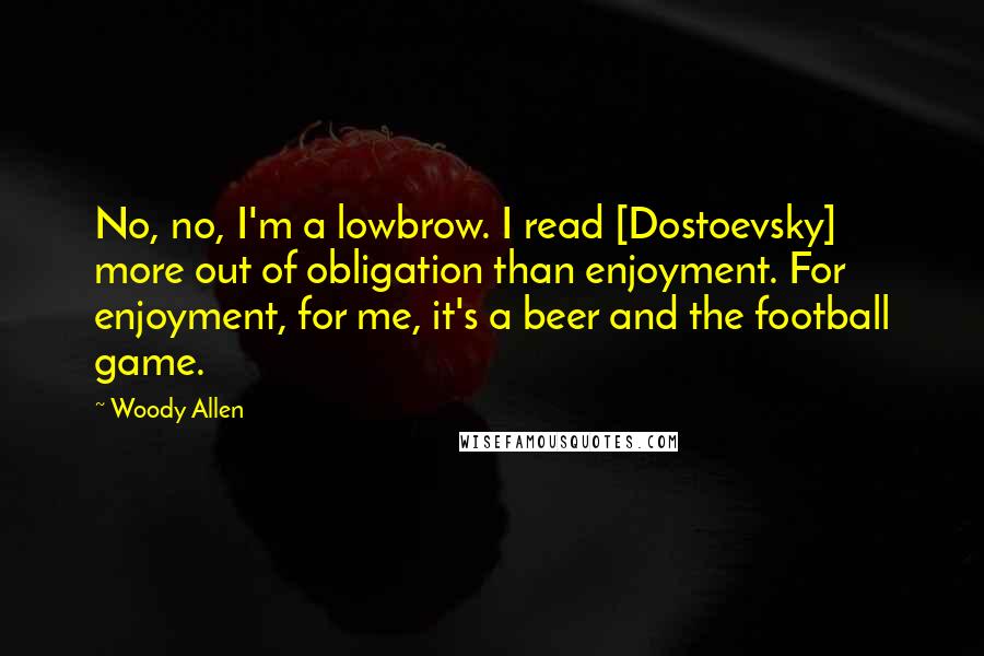 Woody Allen Quotes: No, no, I'm a lowbrow. I read [Dostoevsky] more out of obligation than enjoyment. For enjoyment, for me, it's a beer and the football game.
