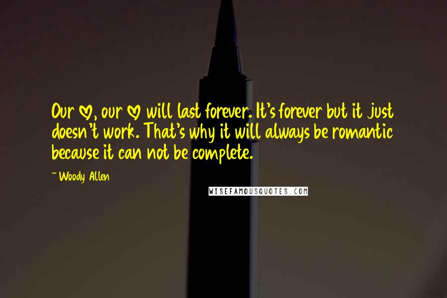 Woody Allen Quotes: Our love, our love will last forever. It's forever but it just doesn't work. That's why it will always be romantic because it can not be complete.