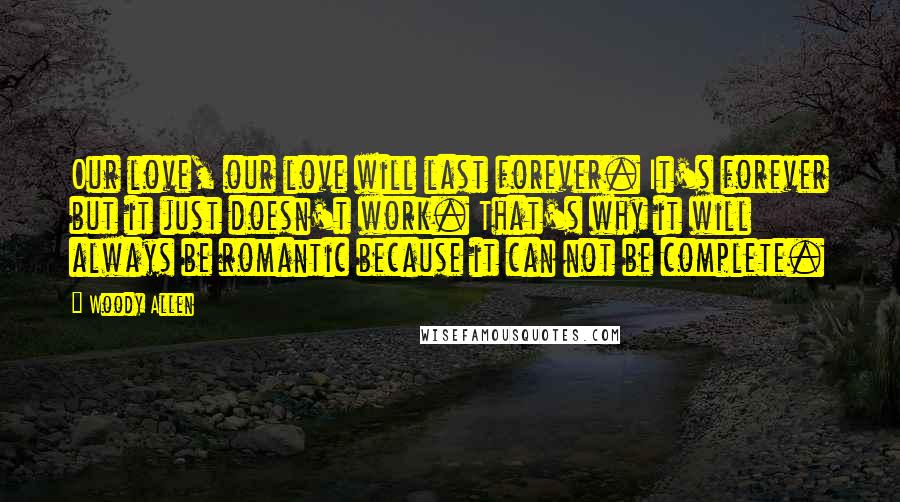 Woody Allen Quotes: Our love, our love will last forever. It's forever but it just doesn't work. That's why it will always be romantic because it can not be complete.