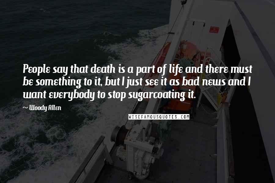 Woody Allen Quotes: People say that death is a part of life and there must be something to it, but I just see it as bad news and I want everybody to stop sugarcoating it.