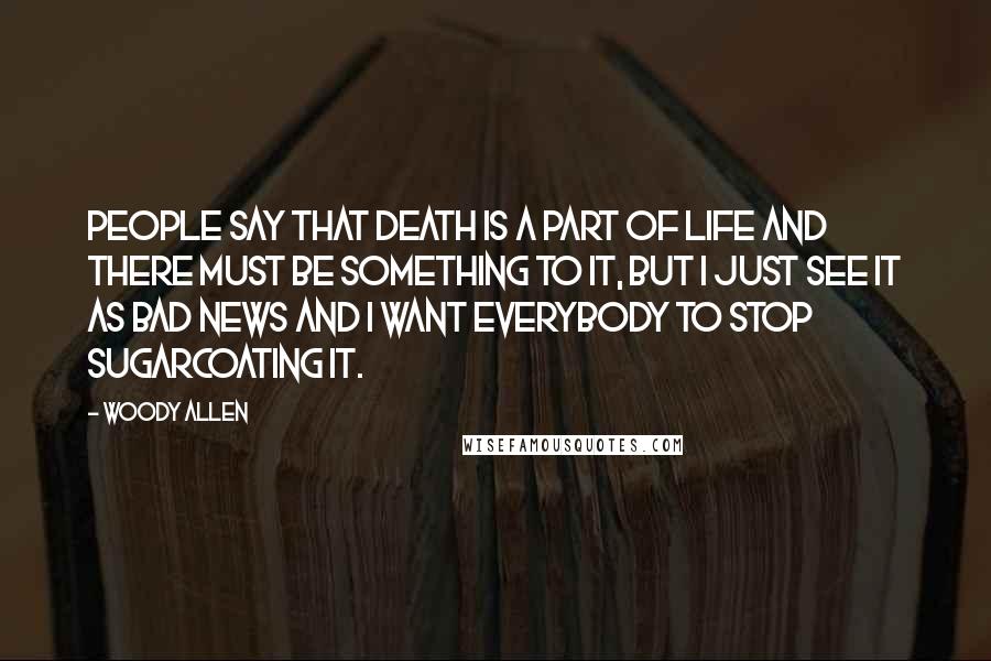 Woody Allen Quotes: People say that death is a part of life and there must be something to it, but I just see it as bad news and I want everybody to stop sugarcoating it.
