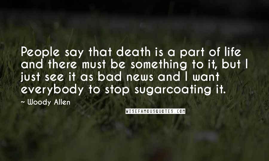 Woody Allen Quotes: People say that death is a part of life and there must be something to it, but I just see it as bad news and I want everybody to stop sugarcoating it.