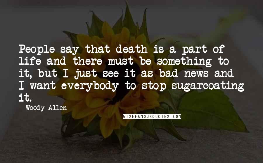 Woody Allen Quotes: People say that death is a part of life and there must be something to it, but I just see it as bad news and I want everybody to stop sugarcoating it.