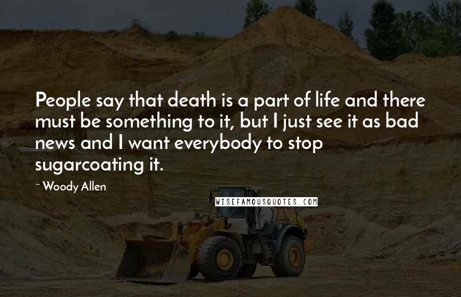 Woody Allen Quotes: People say that death is a part of life and there must be something to it, but I just see it as bad news and I want everybody to stop sugarcoating it.