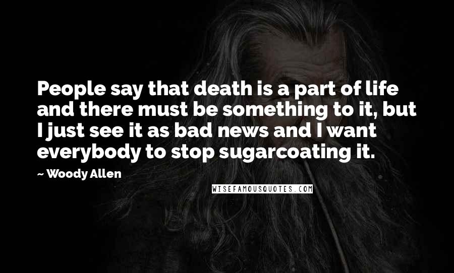 Woody Allen Quotes: People say that death is a part of life and there must be something to it, but I just see it as bad news and I want everybody to stop sugarcoating it.