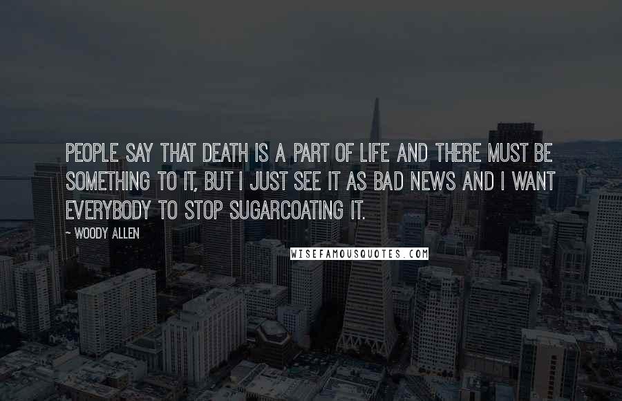 Woody Allen Quotes: People say that death is a part of life and there must be something to it, but I just see it as bad news and I want everybody to stop sugarcoating it.