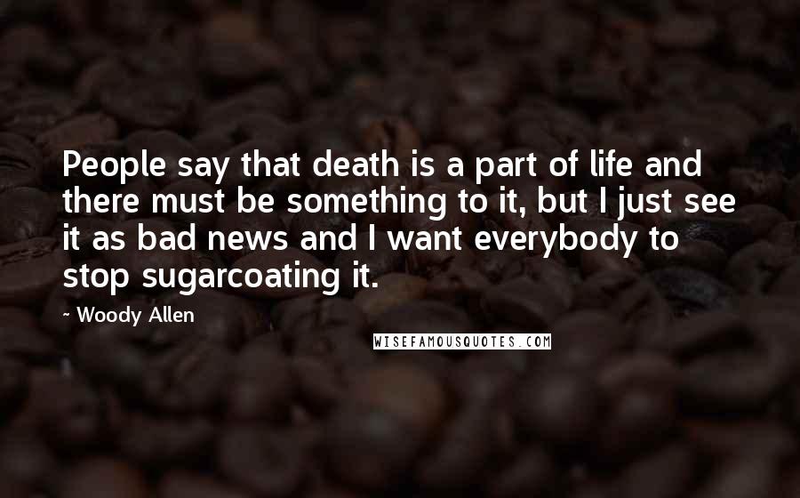 Woody Allen Quotes: People say that death is a part of life and there must be something to it, but I just see it as bad news and I want everybody to stop sugarcoating it.