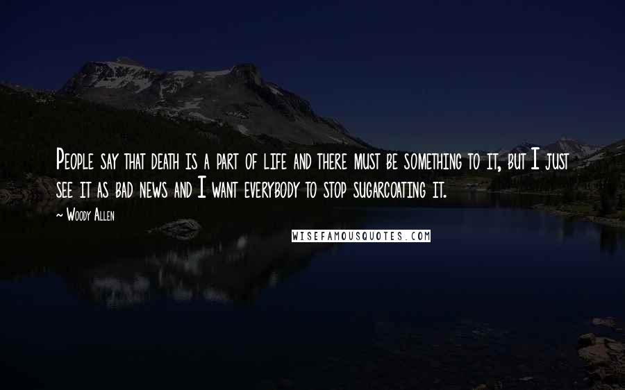 Woody Allen Quotes: People say that death is a part of life and there must be something to it, but I just see it as bad news and I want everybody to stop sugarcoating it.