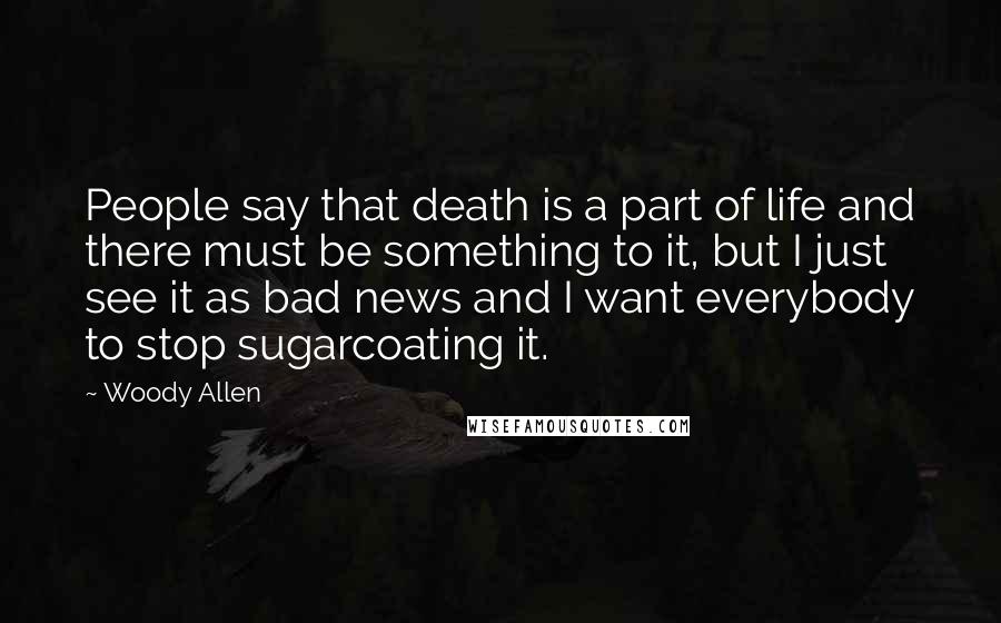 Woody Allen Quotes: People say that death is a part of life and there must be something to it, but I just see it as bad news and I want everybody to stop sugarcoating it.