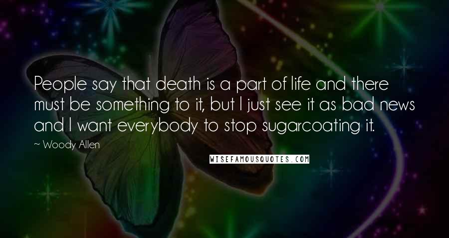 Woody Allen Quotes: People say that death is a part of life and there must be something to it, but I just see it as bad news and I want everybody to stop sugarcoating it.