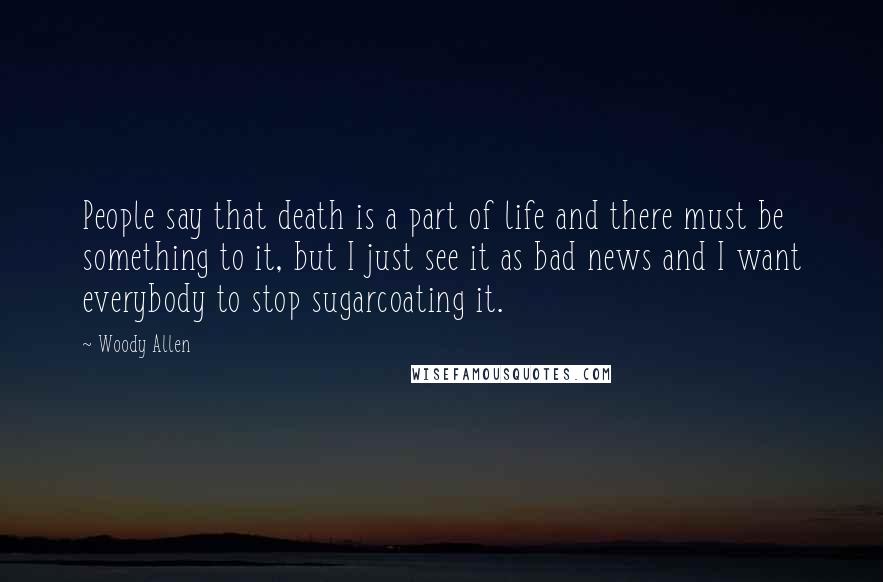 Woody Allen Quotes: People say that death is a part of life and there must be something to it, but I just see it as bad news and I want everybody to stop sugarcoating it.