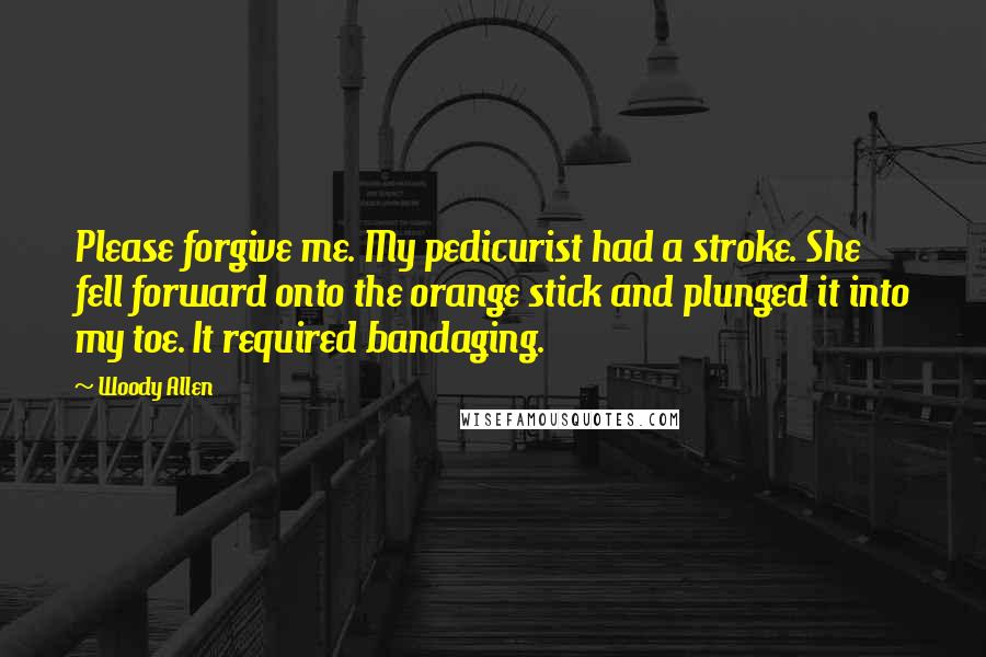 Woody Allen Quotes: Please forgive me. My pedicurist had a stroke. She fell forward onto the orange stick and plunged it into my toe. It required bandaging.