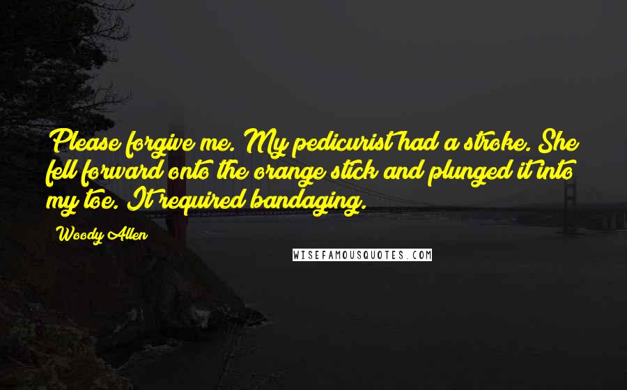 Woody Allen Quotes: Please forgive me. My pedicurist had a stroke. She fell forward onto the orange stick and plunged it into my toe. It required bandaging.