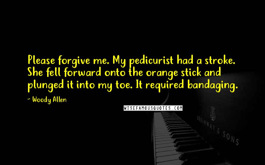 Woody Allen Quotes: Please forgive me. My pedicurist had a stroke. She fell forward onto the orange stick and plunged it into my toe. It required bandaging.