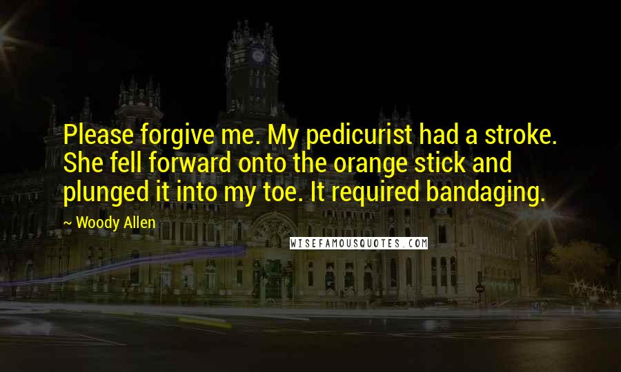 Woody Allen Quotes: Please forgive me. My pedicurist had a stroke. She fell forward onto the orange stick and plunged it into my toe. It required bandaging.