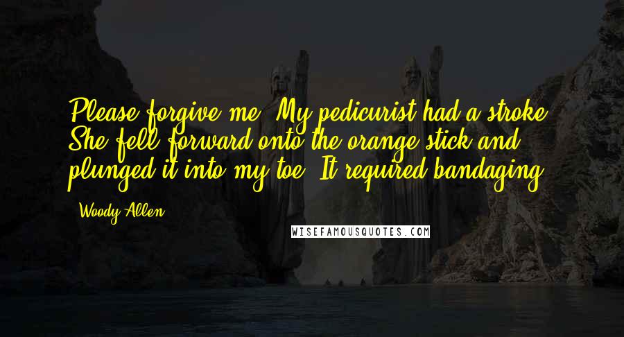 Woody Allen Quotes: Please forgive me. My pedicurist had a stroke. She fell forward onto the orange stick and plunged it into my toe. It required bandaging.