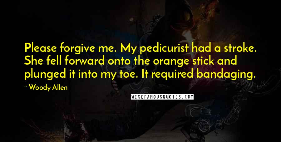 Woody Allen Quotes: Please forgive me. My pedicurist had a stroke. She fell forward onto the orange stick and plunged it into my toe. It required bandaging.