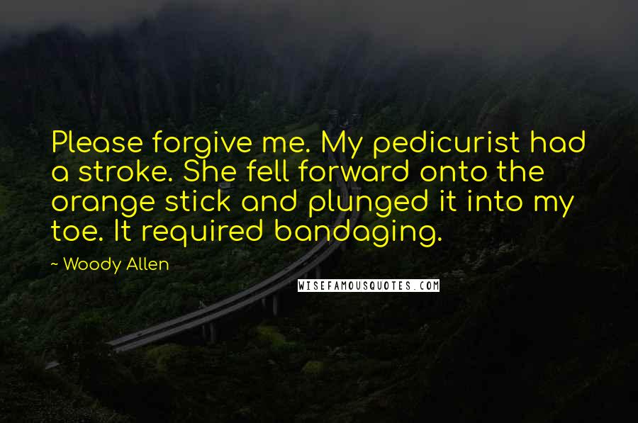 Woody Allen Quotes: Please forgive me. My pedicurist had a stroke. She fell forward onto the orange stick and plunged it into my toe. It required bandaging.