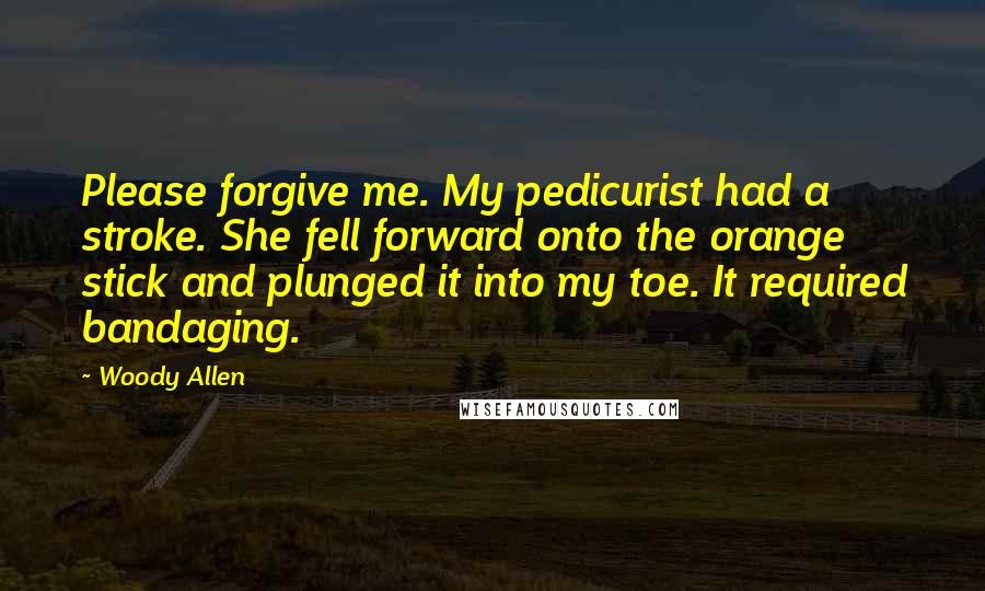 Woody Allen Quotes: Please forgive me. My pedicurist had a stroke. She fell forward onto the orange stick and plunged it into my toe. It required bandaging.