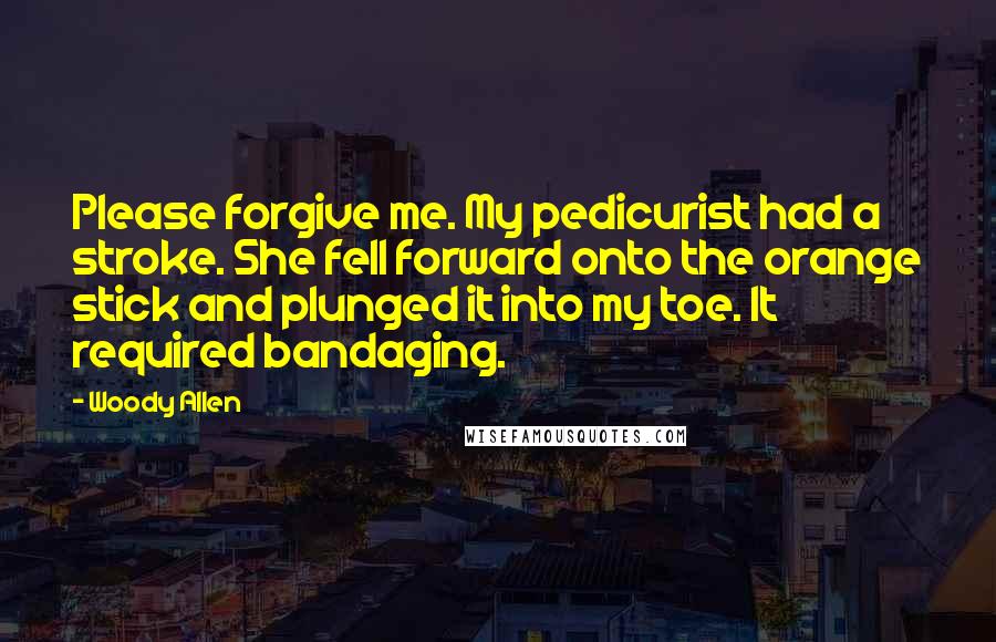 Woody Allen Quotes: Please forgive me. My pedicurist had a stroke. She fell forward onto the orange stick and plunged it into my toe. It required bandaging.