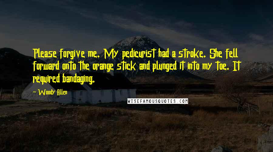 Woody Allen Quotes: Please forgive me. My pedicurist had a stroke. She fell forward onto the orange stick and plunged it into my toe. It required bandaging.