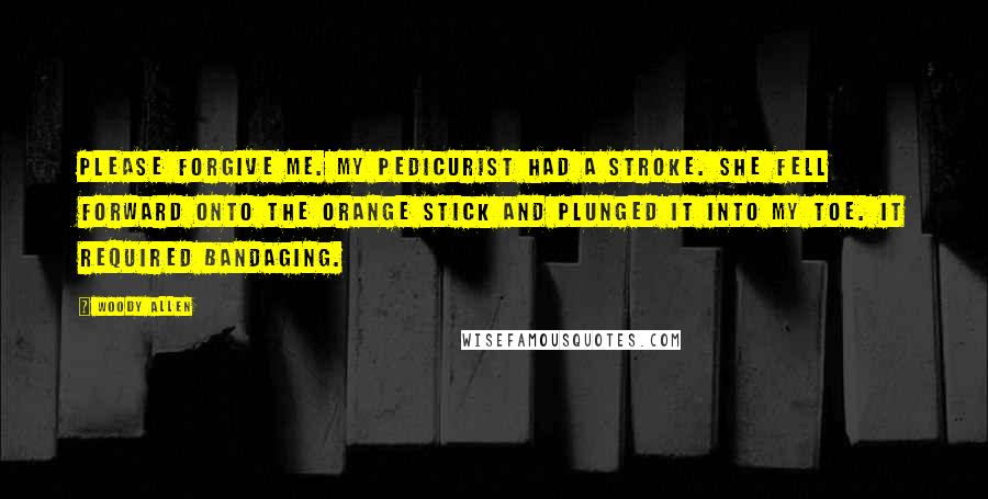 Woody Allen Quotes: Please forgive me. My pedicurist had a stroke. She fell forward onto the orange stick and plunged it into my toe. It required bandaging.