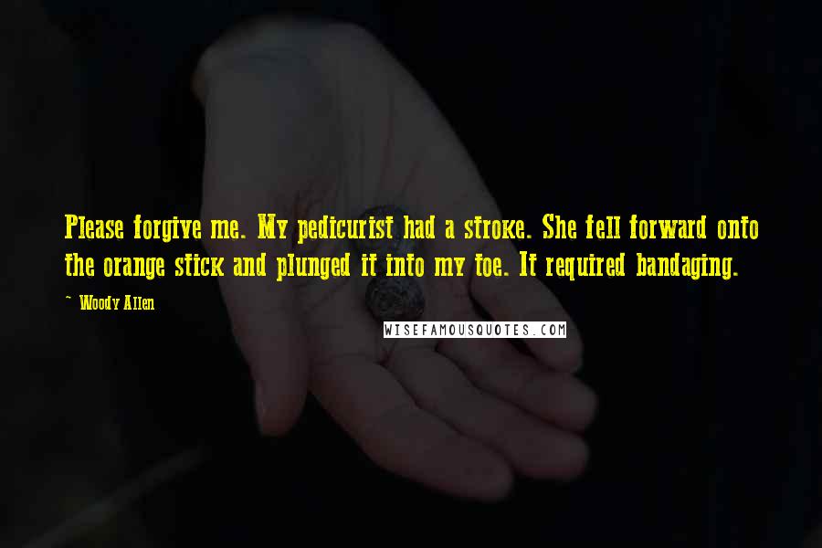 Woody Allen Quotes: Please forgive me. My pedicurist had a stroke. She fell forward onto the orange stick and plunged it into my toe. It required bandaging.