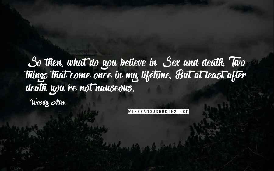 Woody Allen Quotes: So then, what do you believe in?Sex and death. Two things that come once in my lifetime. But at least after death you're not nauseous.