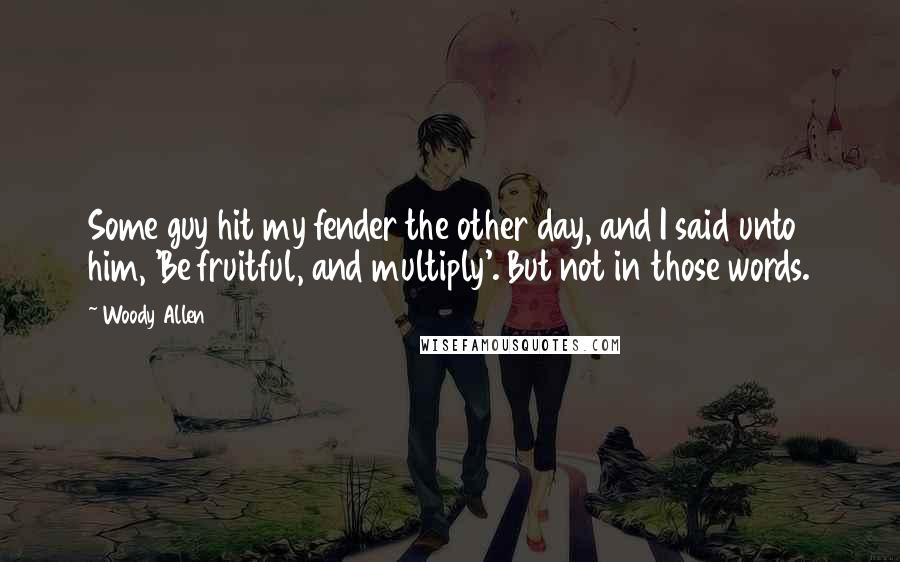 Woody Allen Quotes: Some guy hit my fender the other day, and I said unto him, 'Be fruitful, and multiply'. But not in those words.