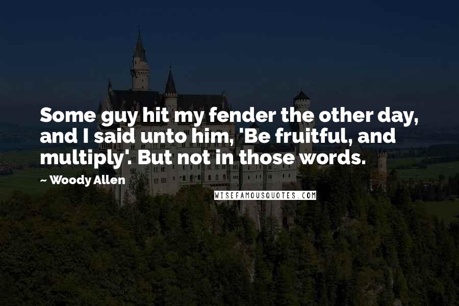 Woody Allen Quotes: Some guy hit my fender the other day, and I said unto him, 'Be fruitful, and multiply'. But not in those words.